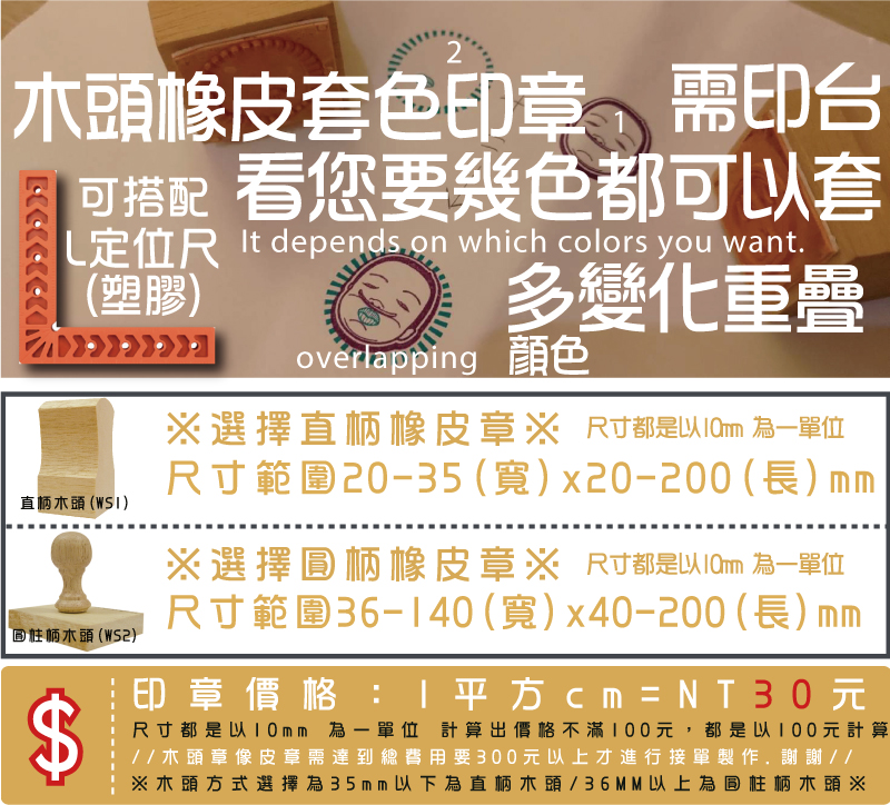 ※木頭方式選擇為35mm以下為直柄木頭/36MM以上為圓柱柄木頭※印章價格：1平方cm=NT21元尺寸都是以10mm 為一單位 計算出價格不滿100元，都是以100元計算
//木頭章像皮章需達到總費用要300元以上才進行接單製作.謝謝//尺寸範圍36-70(寬)x10-100(長)mm※選擇圓柄橡皮章※尺寸範圍10-35(寬)x10-100(長)mm※選擇直柄橡皮章※木頭橡皮套色印章顏色需印台多變化L定位尺
(塑膠)看您要幾色都可以套