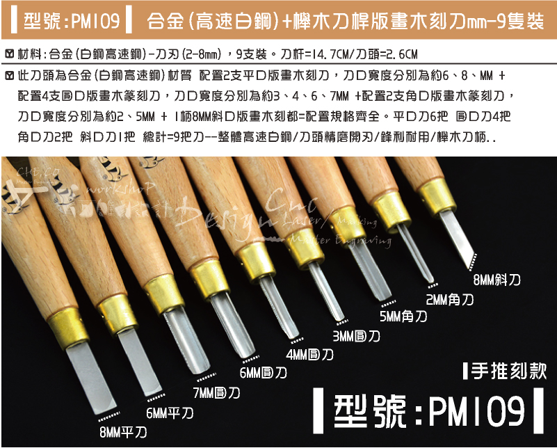 型號:PM109-合金(高速白鋼)+櫸木刀桿版畫木刻刀mm-9隻裝-材料:合金(白鋼高速鋼)-刀刃(2-8mm)，9支裝。刀杆=14.7CM/刀頭=2.6CM-此刀頭為合金(白鋼高速鋼)材質 配置2支平口版畫木刻刀，刀口寬度分別為約6、8、MM +配置4支圓口版畫木篆刻刀，刀口寬度分別為約3、4、6、7MM +配置2支角口版畫木篆刻刀，刀口寬度分別為約2、5MM + 1柄8MM斜口版畫木刻都=配置規格齊全。平口刀6把 圓口刀4把 角口刀2把 斜口刀1把 總計=9把刀--整體高速白鋼/刀頭精磨開刃/鋒利耐用/櫸木刀柄..