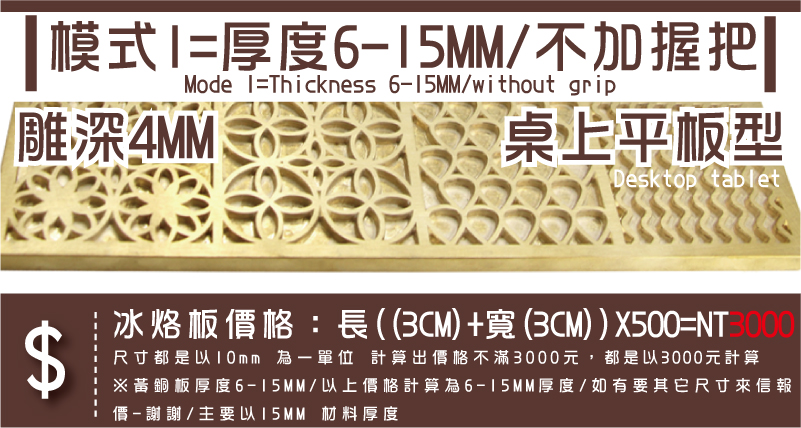 桌上平板型雕深4MM模式1=厚度6-15MM/不加握把冰烙板價格：長((3CM)+寬(3CM))X500=NT3000尺寸都是以10mm 為一單位 計算出價格不滿3000元，都是以3000元計算※黃銅板厚度6-15MM/以上價格計算為6-15MM厚度/如有要其它尺寸來信報
價-謝謝/主要以15MM 材料厚度